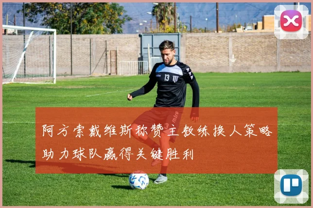 阿方索戴维斯称赞主教练换人策略助力球队赢得关键胜利