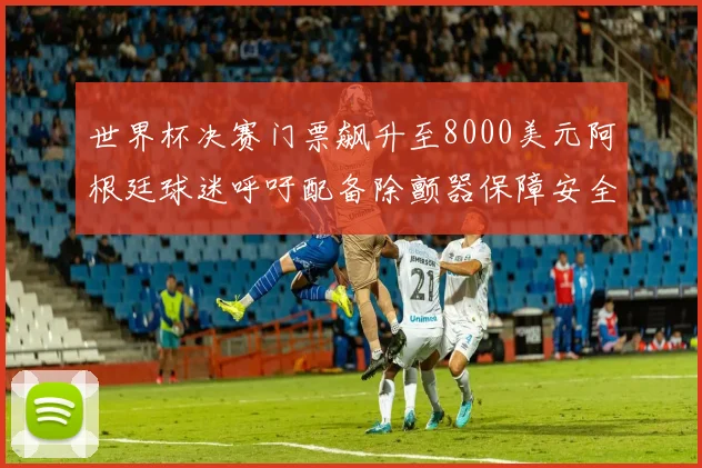 世界杯决赛门票飙升至8000美元阿根廷球迷呼吁配备除颤器保障安全
