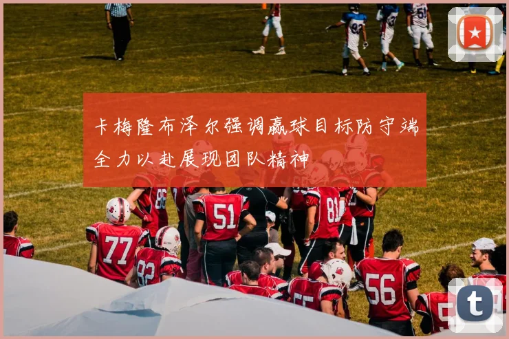 卡梅隆布泽尔强调赢球目标防守端全力以赴展现团队精神