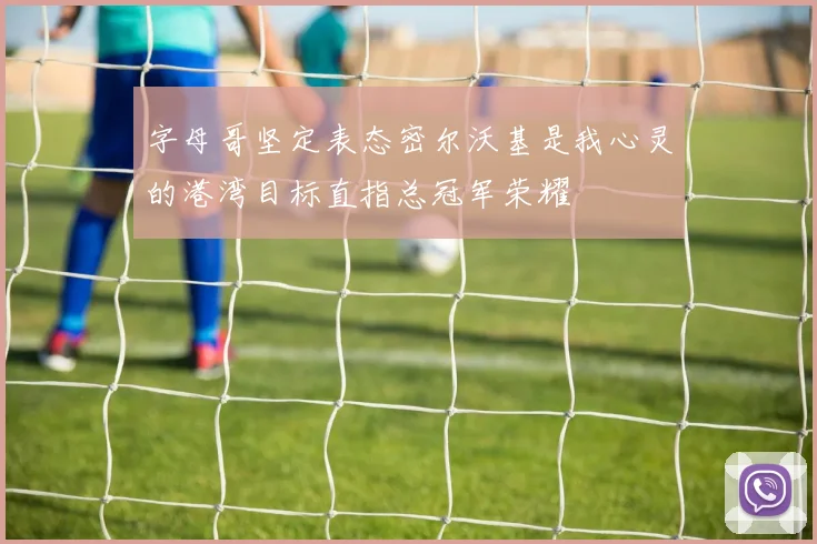 字母哥坚定表态密尔沃基是我心灵的港湾目标直指总冠军荣耀