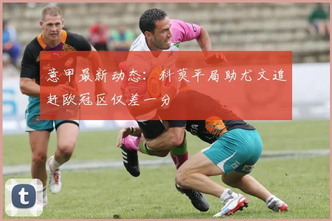 意甲最新动态：科莫平局助尤文追赶欧冠区仅差一分