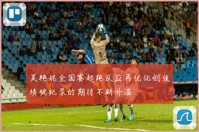 吴艳妮全国赛起跑反应再优化创佳绩破纪录的期待不断升温