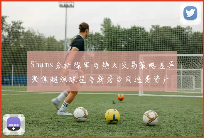 Shams分析绿军与热火交易策略差异聚焦超级球星与新秀合同选秀资产