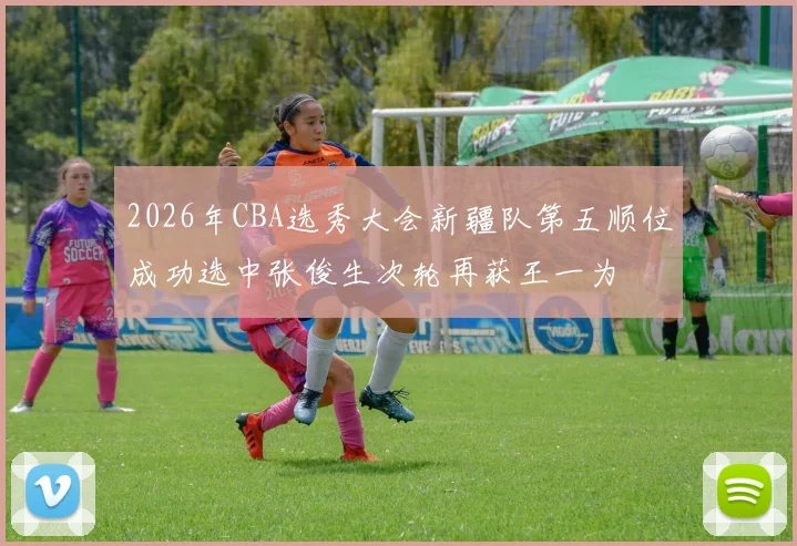 2026年CBA选秀大会新疆队第五顺位成功选中张俊生次轮再获王一为