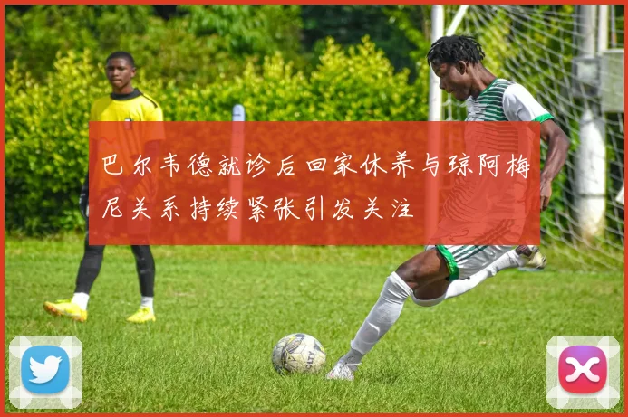 巴尔韦德就诊后回家休养与琼阿梅尼关系持续紧张引发关注