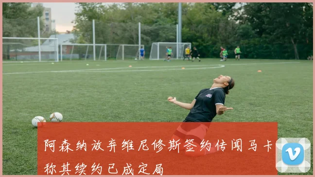 阿森纳放弃维尼修斯签约传闻马卡称其续约已成定局