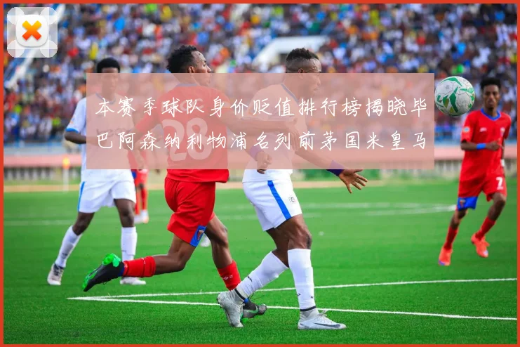 本赛季球队身价贬值排行榜揭晓毕巴阿森纳利物浦名列前茅国米皇马紧随其后