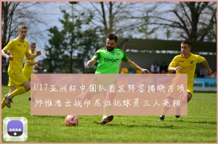 U17亚洲杯中国队首发阵容揭晓万项帅惟浩出战印尼归化球员三人亮相