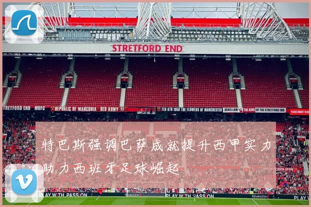 特巴斯强调巴萨成就提升西甲实力助力西班牙足球崛起