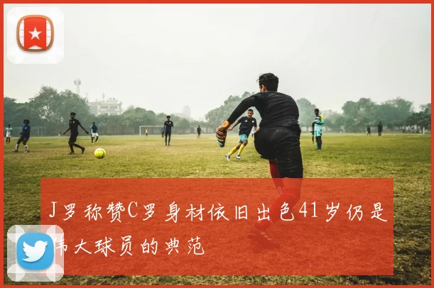 J罗称赞C罗身材依旧出色41岁仍是伟大球员的典范