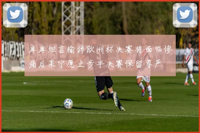 库库坦言输掉欧洲杯决赛将面临惨痛后果宁愿止步半决赛保留尊严