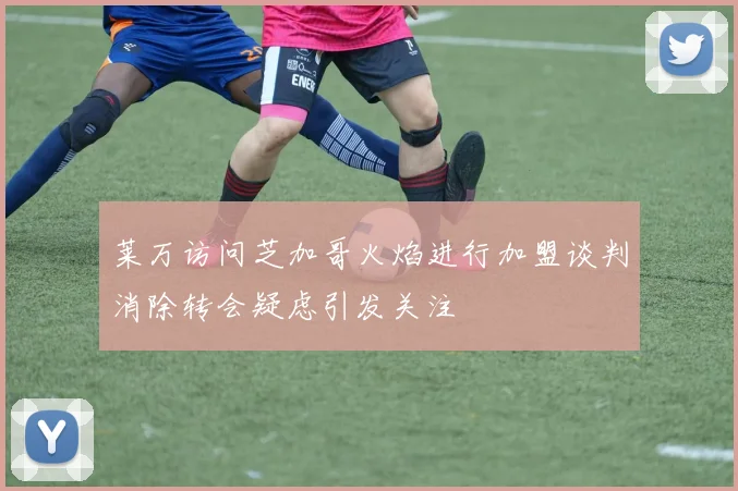 莱万访问芝加哥火焰进行加盟谈判消除转会疑虑引发关注