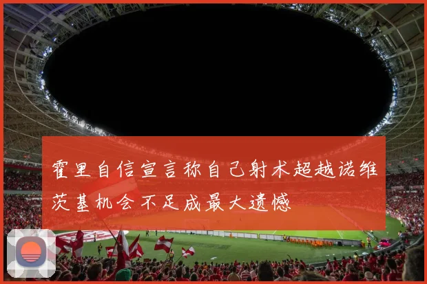 霍里自信宣言称自己射术超越诺维茨基机会不足成最大遗憾