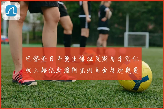 巴黎圣日耳曼出售拉莫斯与李刚仁收入超亿新援阿克利乌舍与迪奥曼德即将加盟