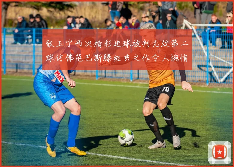 张玉宁两次精彩进球被判无效第二球仿佛范巴斯滕经典之作令人惋惜