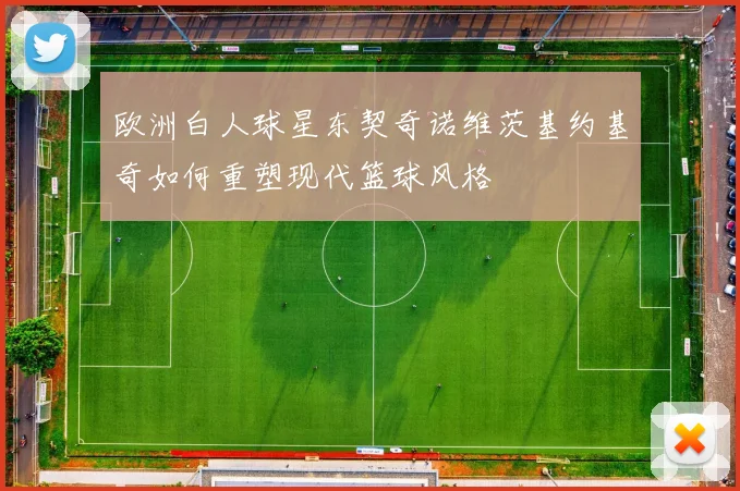 欧洲白人球星东契奇诺维茨基约基奇如何重塑现代篮球风格