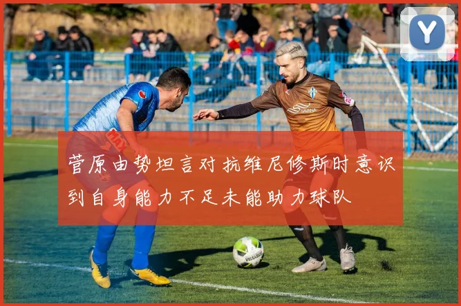 菅原由势坦言对抗维尼修斯时意识到自身能力不足未能助力球队