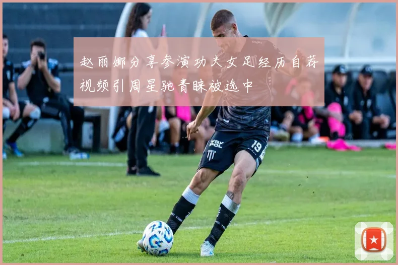 赵丽娜分享参演功夫女足经历自荐视频引周星驰青睐被选中