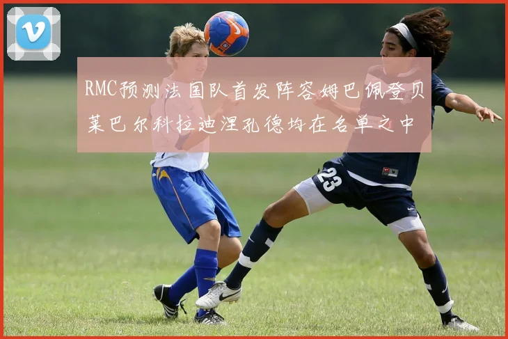RMC预测法国队首发阵容姆巴佩登贝莱巴尔科拉迪涅孔德均在名单之中