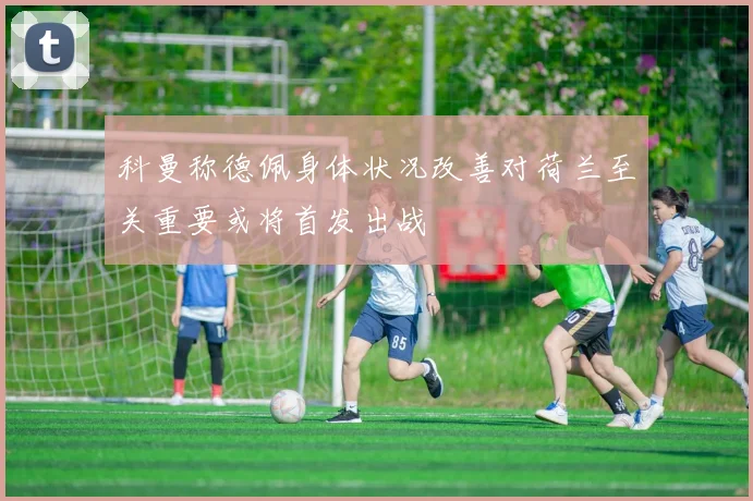 科曼称德佩身体状况改善对荷兰至关重要或将首发出战
