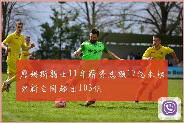 詹姆斯骑士11年薪资总额17亿米切尔新合同超出103亿