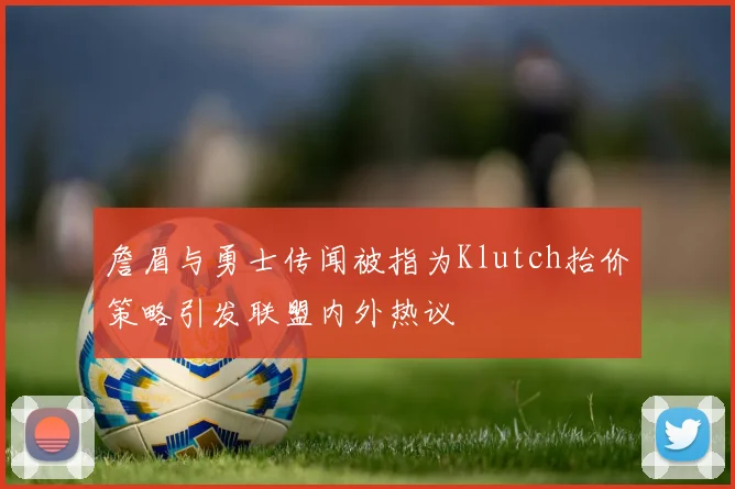 詹眉与勇士传闻被指为Klutch抬价策略引发联盟内外热议