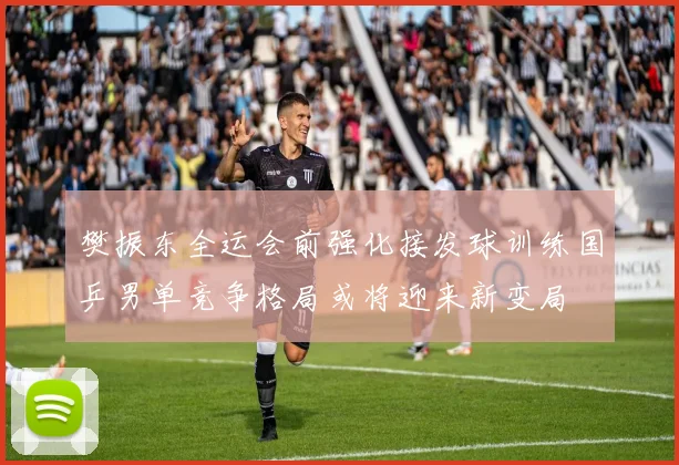 樊振东全运会前强化接发球训练国乒男单竞争格局或将迎来新变局