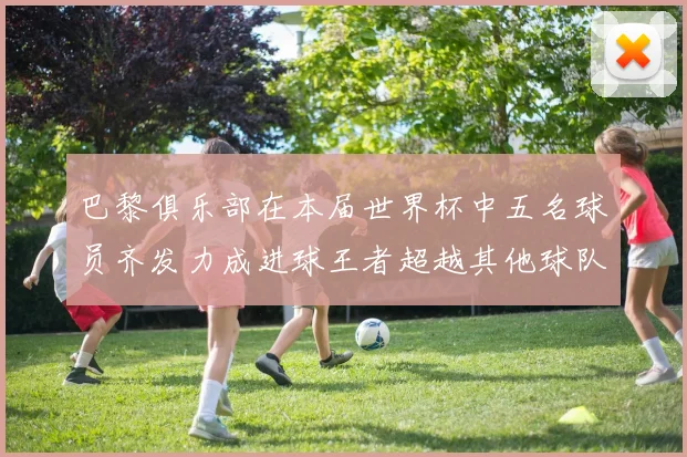 巴黎俱乐部在本届世界杯中五名球员齐发力成进球王者超越其他球队